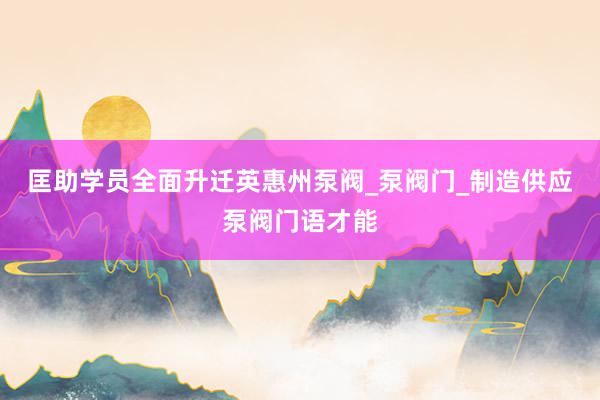 匡助学员全面升迁英惠州泵阀_泵阀门_制造供应泵阀门语才能