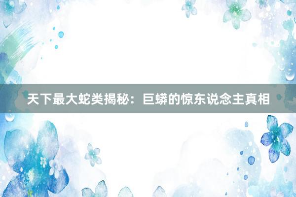天下最大蛇类揭秘：巨蟒的惊东说念主真相